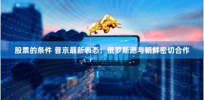 股票的条件 普京最新表态：俄罗斯愿与朝鲜密切合作