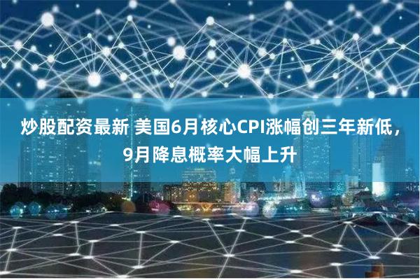炒股配资最新 美国6月核心CPI涨幅创三年新低，9月降息概率大幅上升