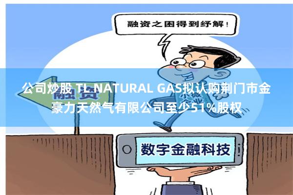 公司炒股 TL NATURAL GAS拟认购荆门市金豪力天然气有限公司至少51%股权
