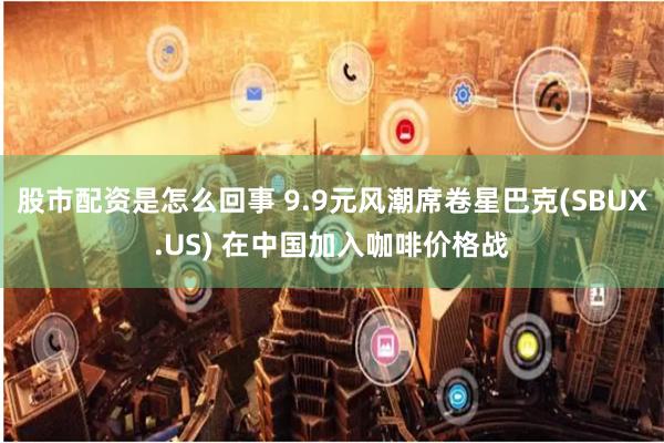 股市配资是怎么回事 9.9元风潮席卷星巴克(SBUX.US) 在中国加入咖啡价格战