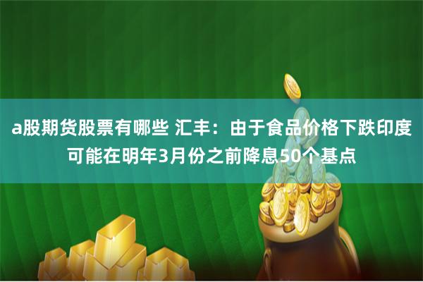 a股期货股票有哪些 汇丰：由于食品价格下跌印度可能在明年3月份之前降息50个基点