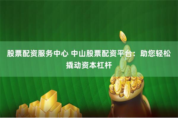 股票配资服务中心 中山股票配资平台：助您轻松撬动资本杠杆