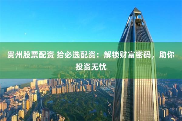 贵州股票配资 拾必选配资：解锁财富密码，助你投资无忧