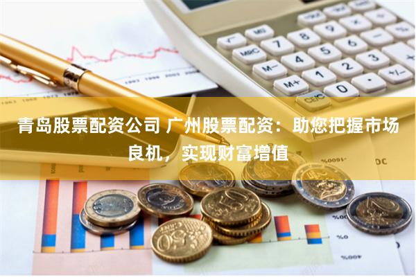 青岛股票配资公司 广州股票配资：助您把握市场良机，实现财富增值