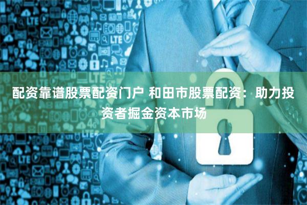 配资靠谱股票配资门户 和田市股票配资：助力投资者掘金资本市场