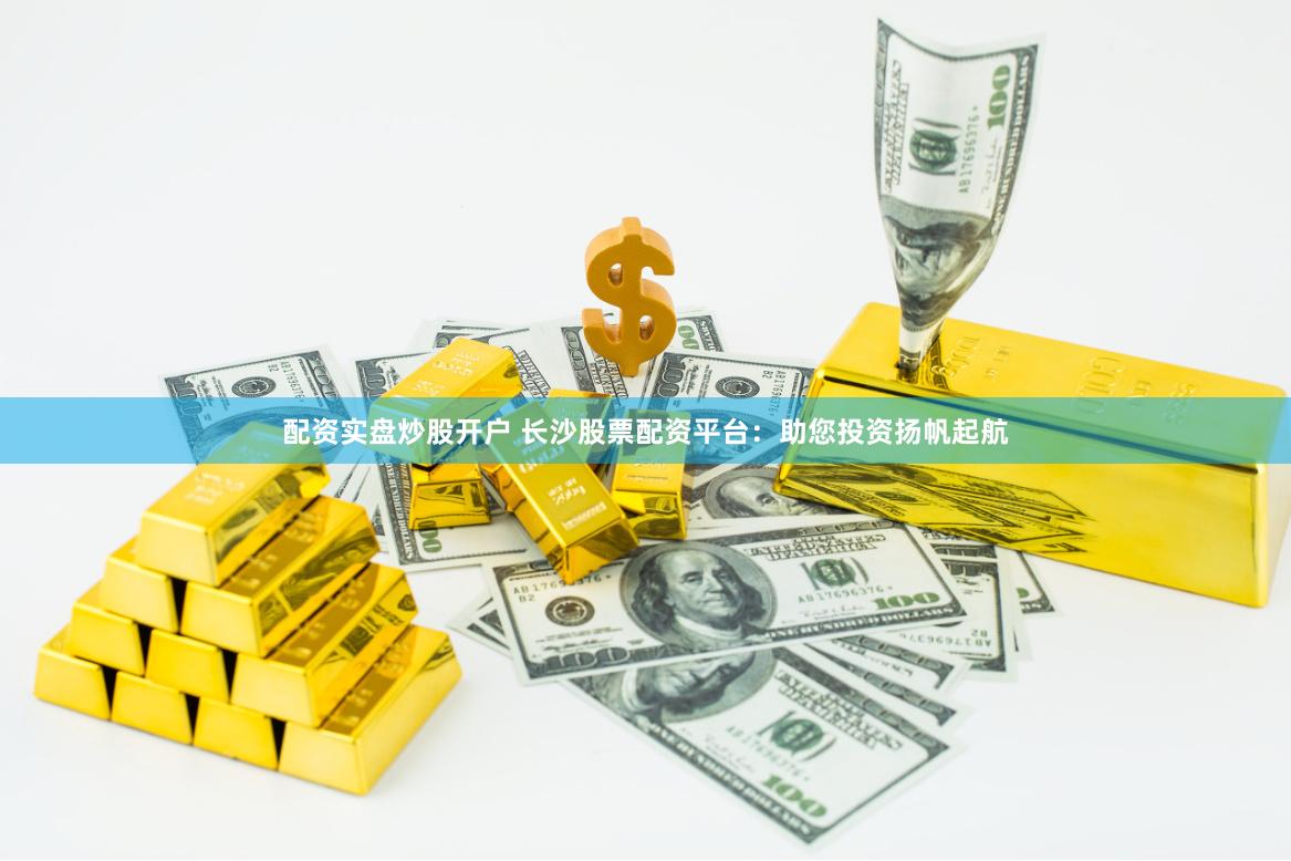 配资实盘炒股开户 长沙股票配资平台：助您投资扬帆起航
