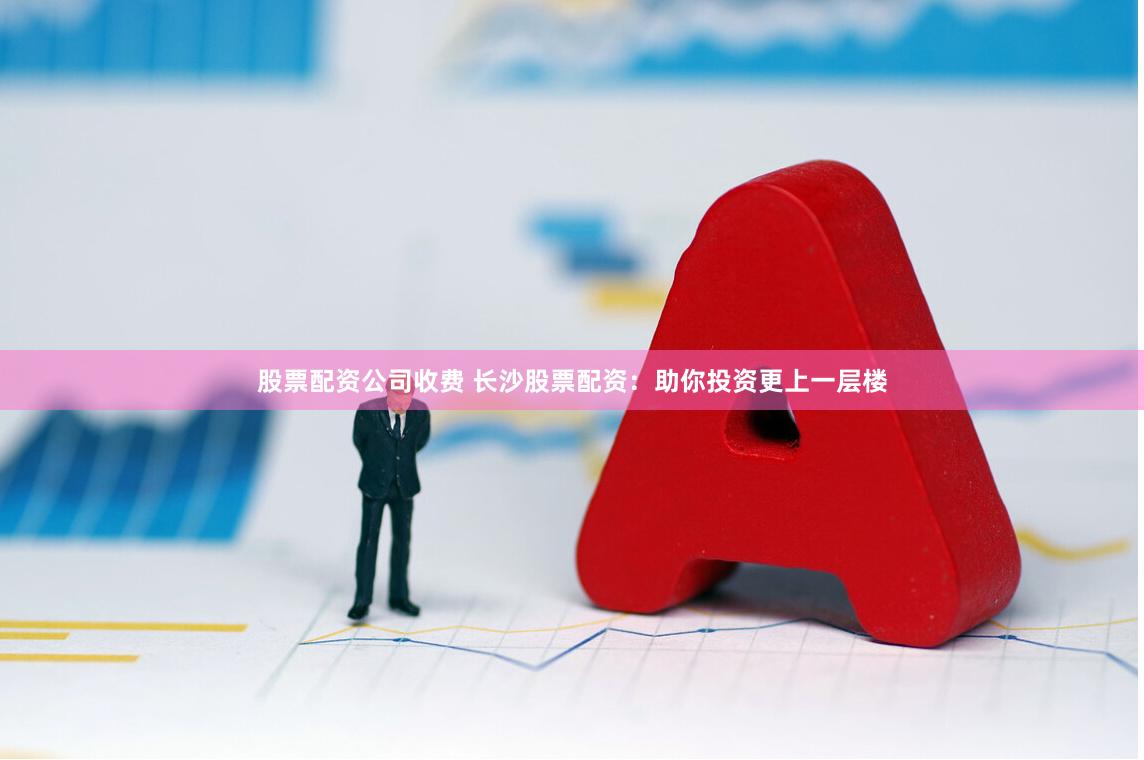 股票配资公司收费 长沙股票配资：助你投资更上一层楼