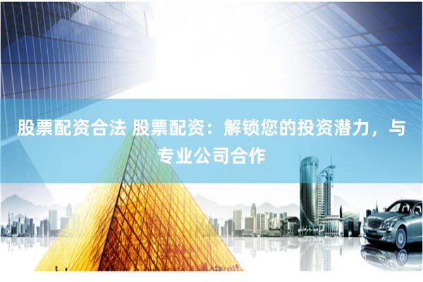 股票配资合法 股票配资：解锁您的投资潜力，与专业公司合作