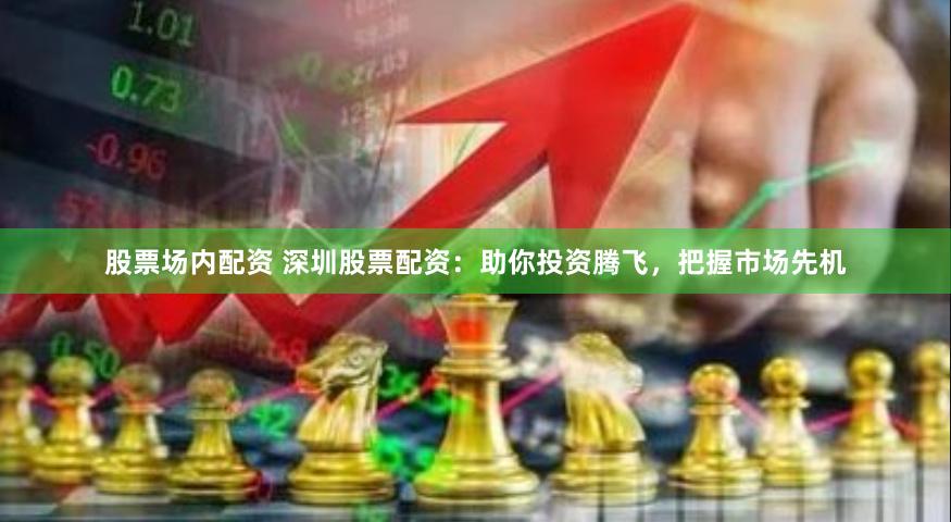 股票场内配资 深圳股票配资：助你投资腾飞，把握市场先机