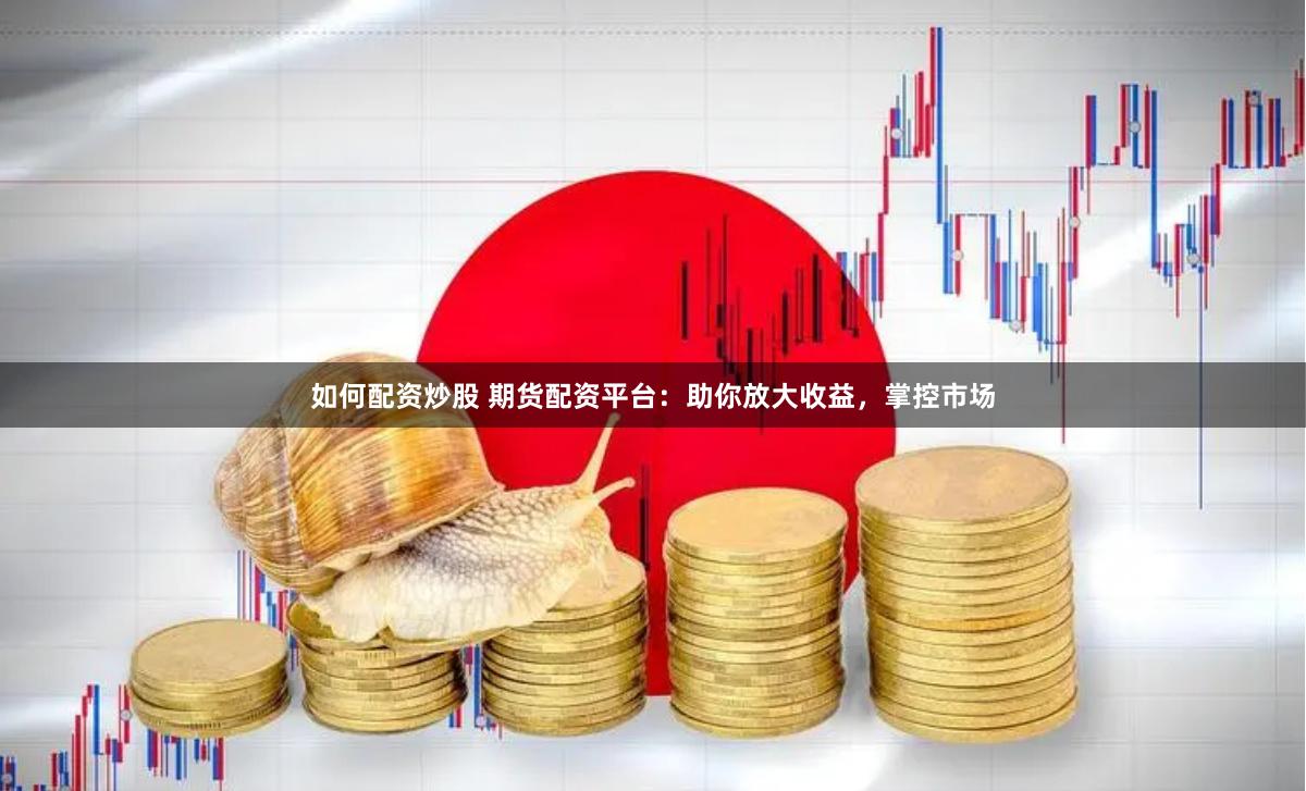 如何配资炒股 期货配资平台：助你放大收益，掌控市场