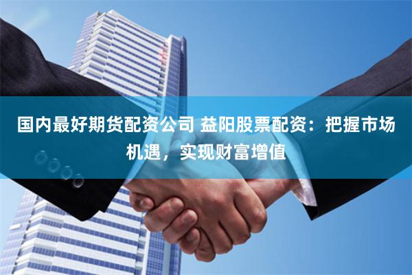 国内最好期货配资公司 益阳股票配资：把握市场机遇，实现财富增值