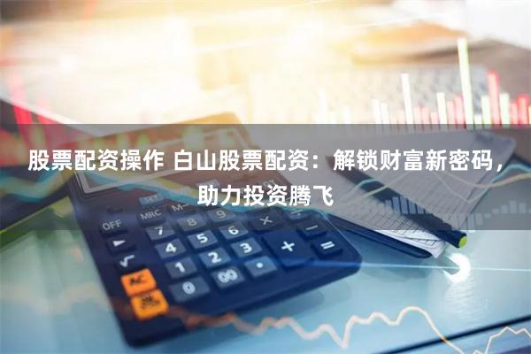 股票配资操作 白山股票配资：解锁财富新密码，助力投资腾飞