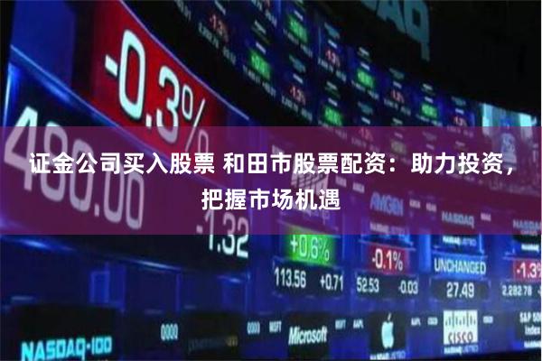 证金公司买入股票 和田市股票配资：助力投资，把握市场机遇