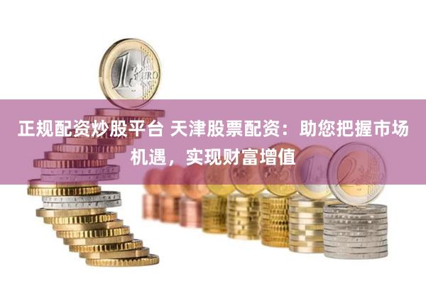 正规配资炒股平台 天津股票配资：助您把握市场机遇，实现财富增值